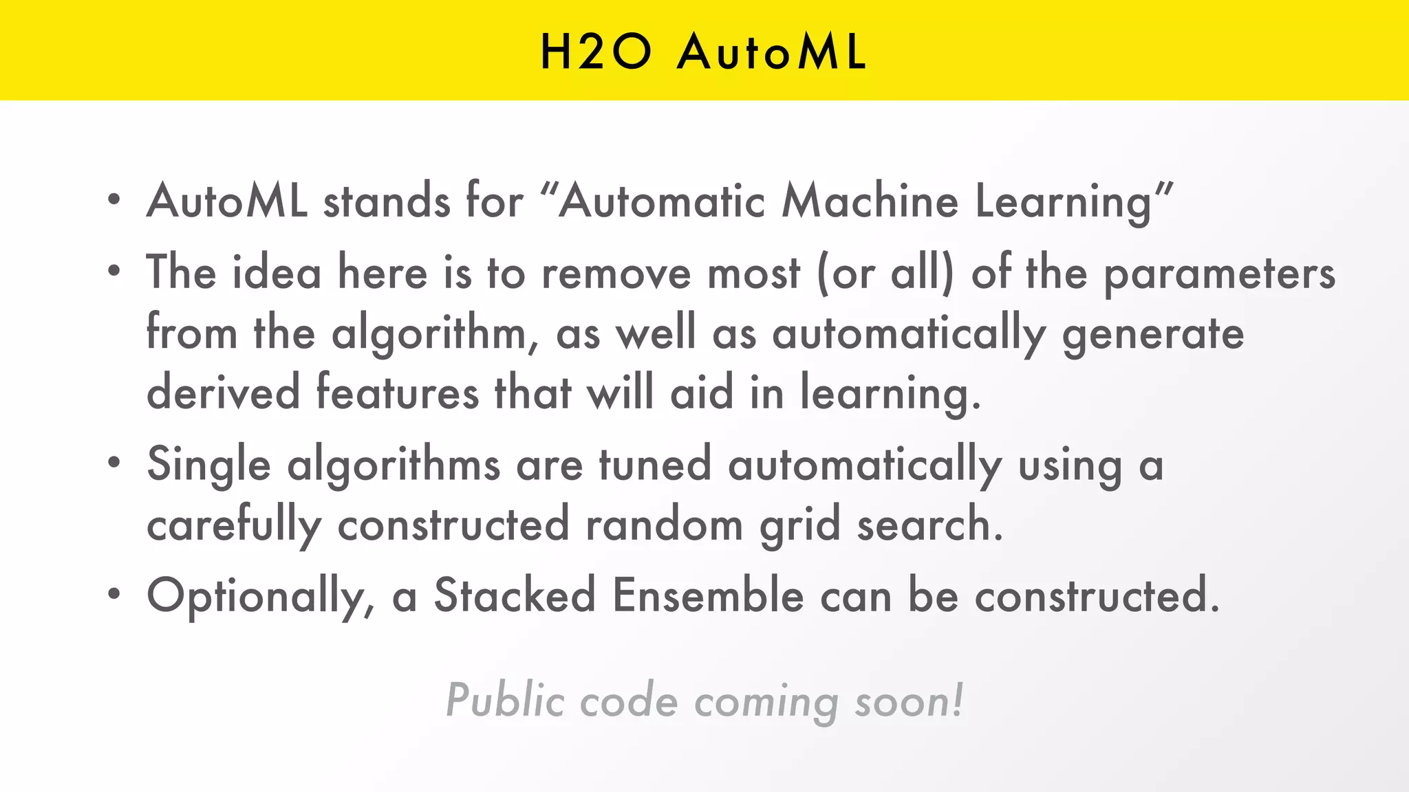 H2O AutoML
Public code coming soon!
• AutoML stands for “Automatic Machine Learning”
• The idea here is to remove most (or all) of the parameters
from the algorithm, as well as automatically generate
derived features that will aid in learning.
• Single algorithms are tuned automatically using a
carefully constructed random grid search.
• Optionally, a Stacked Ensemble can be constructed.
 