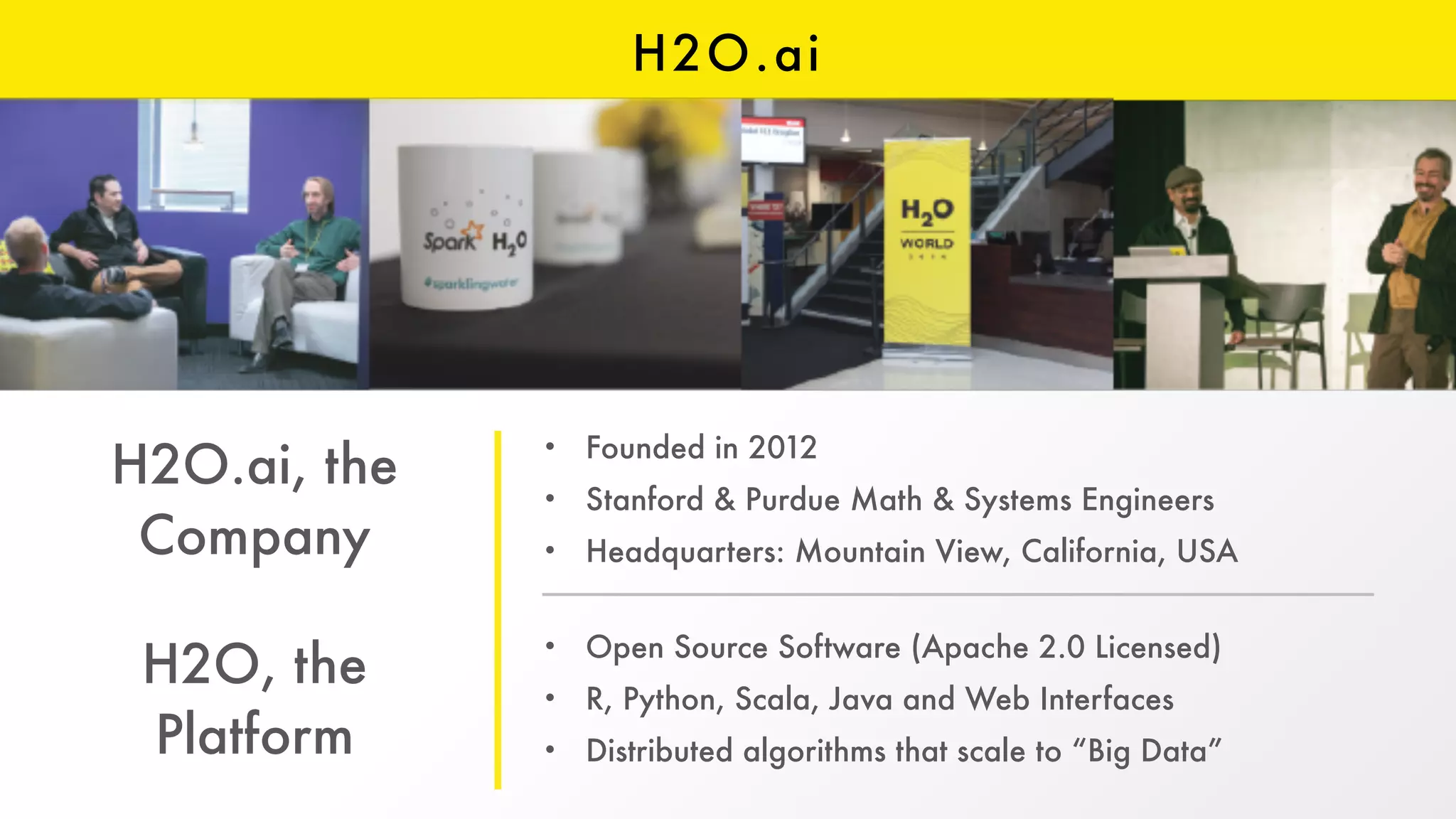 H2O.ai
H2O.ai, the
Company
H2O, the
Platform
• Founded in 2012
• Stanford & Purdue Math & Systems Engineers
• Headquarters: Mountain View, California, USA
• Open Source Software (Apache 2.0 Licensed)
• R, Python, Scala, Java and Web Interfaces
• Distributed algorithms that scale to “Big Data”
 