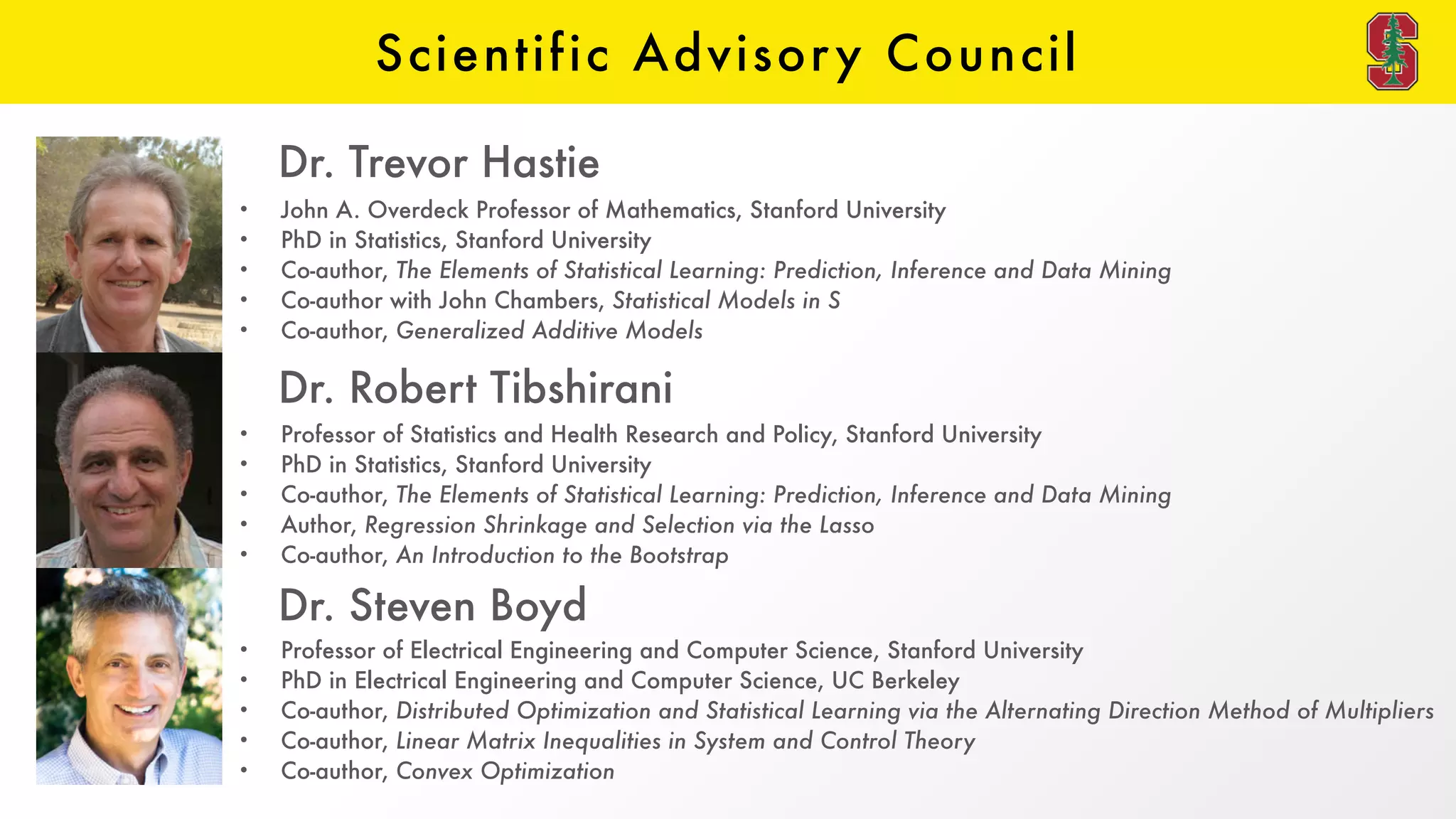 Scientific Advisory Council
• John A. Overdeck Professor of Mathematics, Stanford University
• PhD in Statistics, Stanford University
• Co-author, The Elements of Statistical Learning: Prediction, Inference and Data Mining
• Co-author with John Chambers, Statistical Models in S
• Co-author, Generalized Additive Models
Dr. Trevor Hastie
• Professor of Statistics and Health Research and Policy, Stanford University
• PhD in Statistics, Stanford University
• Co-author, The Elements of Statistical Learning: Prediction, Inference and Data Mining
• Author, Regression Shrinkage and Selection via the Lasso
• Co-author, An Introduction to the Bootstrap
Dr. Robert Tibshirani
• Professor of Electrical Engineering and Computer Science, Stanford University
• PhD in Electrical Engineering and Computer Science, UC Berkeley
• Co-author, Distributed Optimization and Statistical Learning via the Alternating Direction Method of Multipliers
• Co-author, Linear Matrix Inequalities in System and Control Theory
• Co-author, Convex Optimization
Dr. Steven Boyd
 