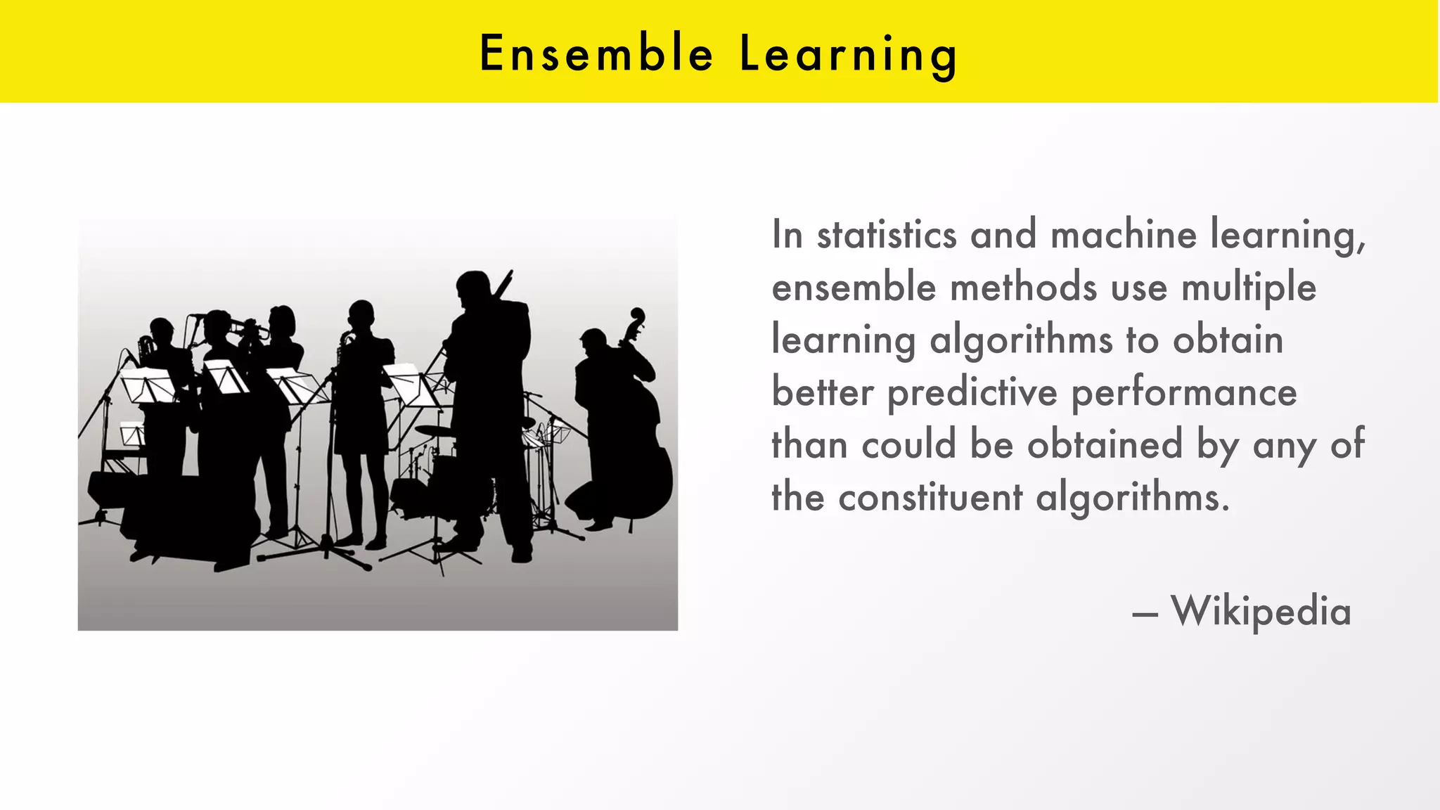 Ensemble Learning
In statistics and machine learning,
ensemble methods use multiple
learning algorithms to obtain
better predictive performance
than could be obtained by any of
the constituent algorithms.
 
— Wikipedia
 