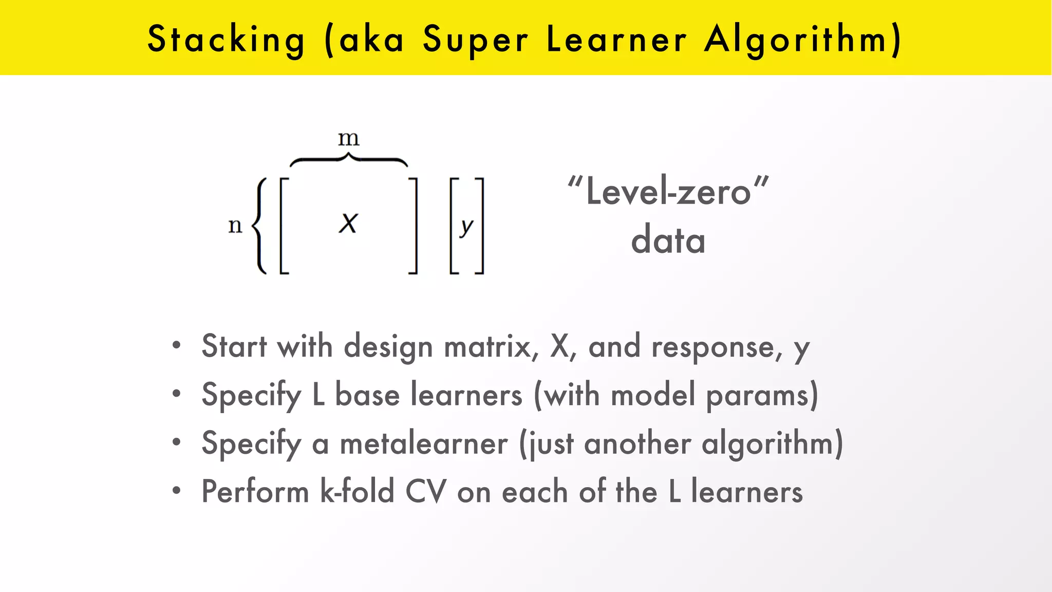 Stacking (aka Super Learner Algorithm)
• Start with design matrix, X, and response, y
• Specify L base learners (with model params)
• Specify a metalearner (just another algorithm)
• Perform k-fold CV on each of the L learners
“Level-zero”  
data
 