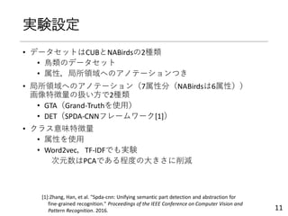 実験設定
• データセットはCUBとNABirdsの2種類
• 鳥類のデータセット
• 属性，局所領域へのアノテーションつき
• 局所領域へのアノテーション（7属性分（NABirdsは6属性））
画像特徴量の扱い方で2種類
• GTA（Grand-Truthを使用）
• DET（SPDA-CNNフレームワーク[1]）
• クラス意味特徴量
• 属性を使用
• Word2vec，TF-IDFでも実験
次元数はPCAである程度の大きさに削減
11
[1]:Zhang, Han, et al. "Spda-cnn: Unifying semantic part detection and abstraction for
fine-grained recognition." Proceedings of the IEEE Conference on Computer Vision and
Pattern Recognition. 2016.
 