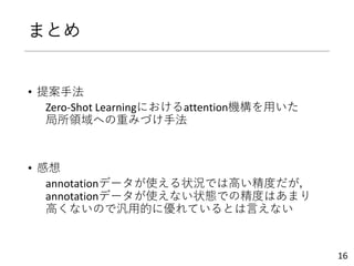 まとめ
• 提案手法
Zero-Shot Learningにおけるattention機構を用いた
局所領域への重みづけ手法
• 感想
annotationデータが使える状況では高い精度だが，
annotationデータが使えない状態での精度はあまり
高くないので汎用的に優れているとは言えない
16
 