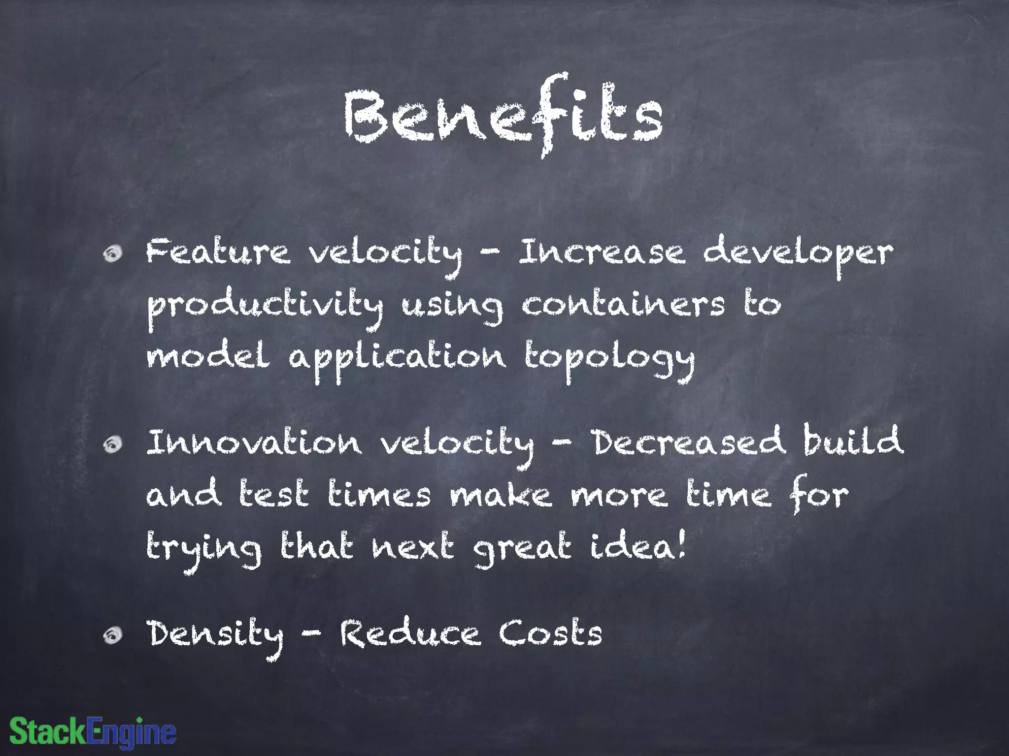 Benefits 
Feature velocity - Increase developer 
productivity using containers to 
model application topology 
Innovation velocity - Decreased build 
and test times make more time for 
trying that next great idea! 
Density - Reduce Costs 
 
