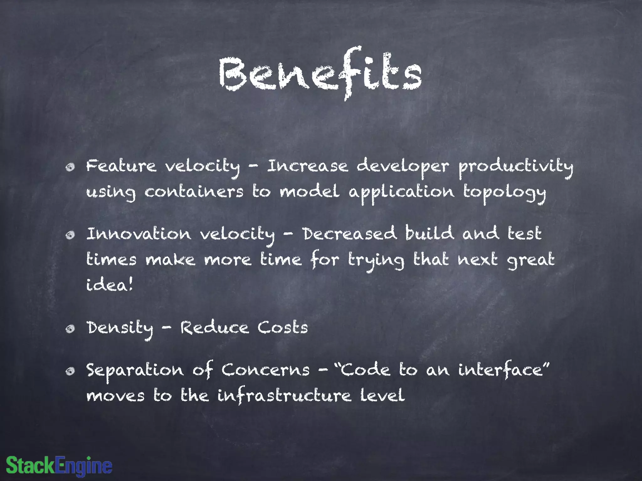 Benefits 
Feature velocity - Increase developer productivity 
using containers to model application topology 
Innovation velocity - Decreased build and test 
times make more time for trying that next great 
idea! 
Density - Reduce Costs 
Separation of Concerns - “Code to an interface” 
moves to the infrastructure level 
 