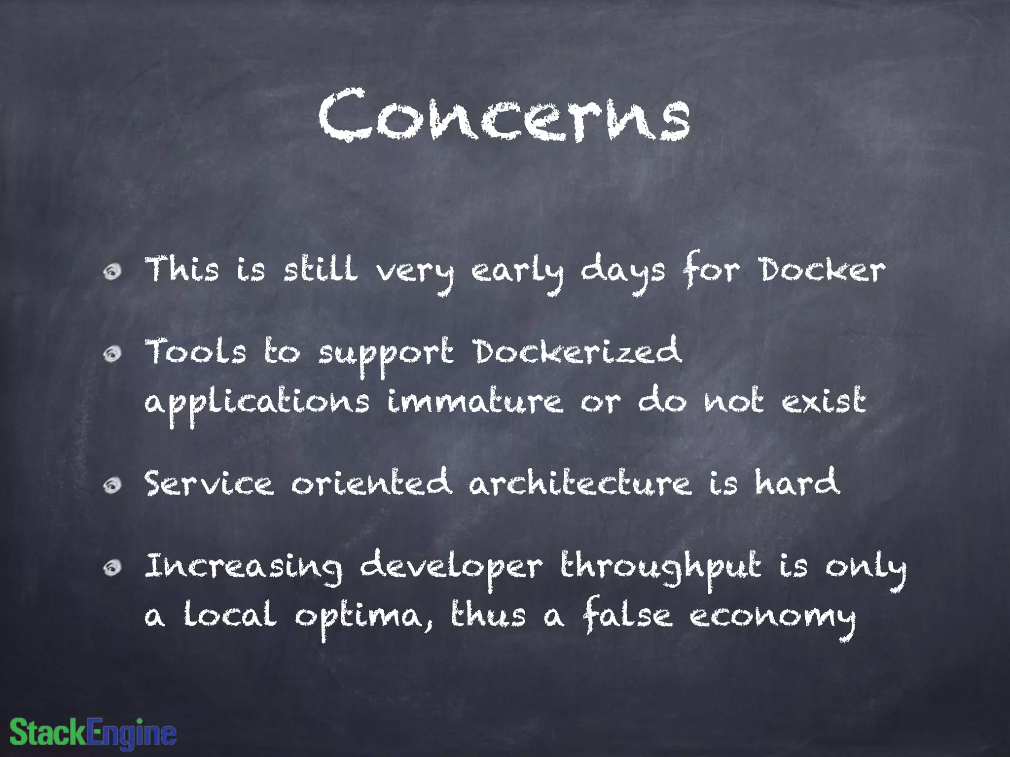 Concerns 
This is still very early days for Docker 
Tools to support Dockerized 
applications immature or do not exist 
Service oriented architecture is hard 
Increasing developer throughput is only 
a local optima, thus a false economy 
 