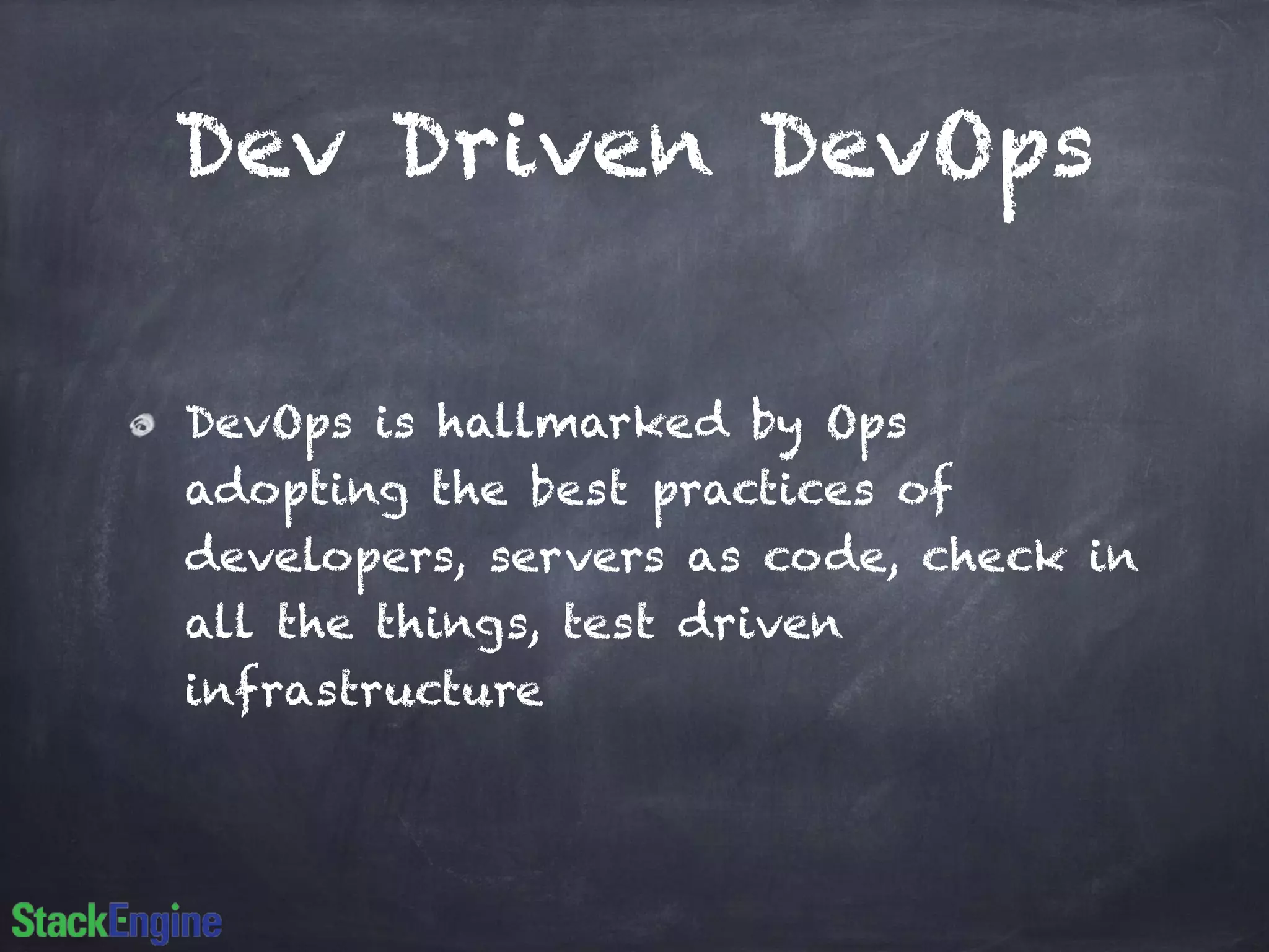 Dev Driven DevOps 
DevOps is hallmarked by Ops 
adopting the best practices of 
developers, servers as code, check in 
all the things, test driven 
infrastructure 
 