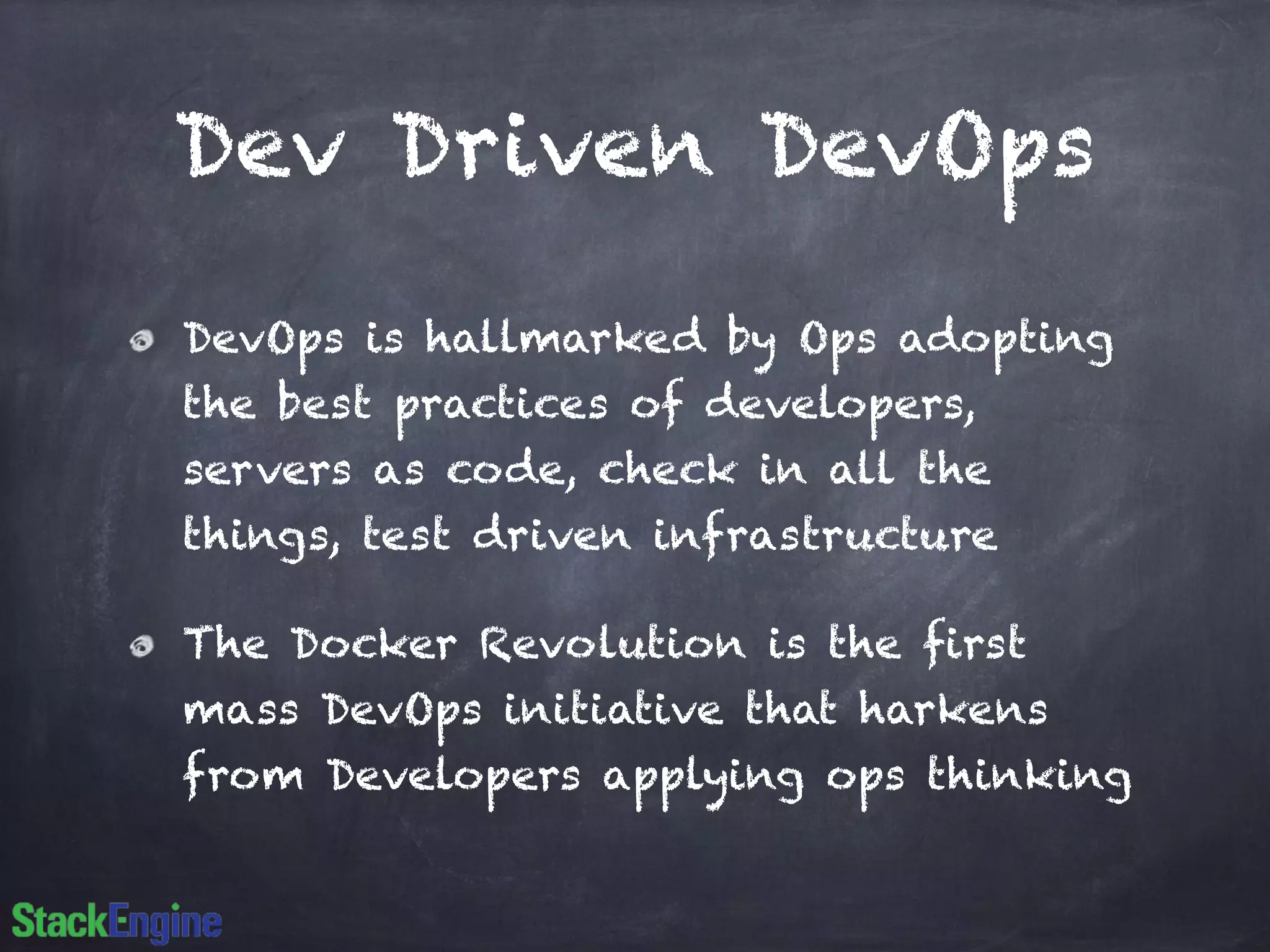 Dev Driven DevOps 
DevOps is hallmarked by Ops adopting 
the best practices of developers, 
servers as code, check in all the 
things, test driven infrastructure 
The Docker Revolution is the first 
mass DevOps initiative that harkens 
from Developers applying ops thinking 
 