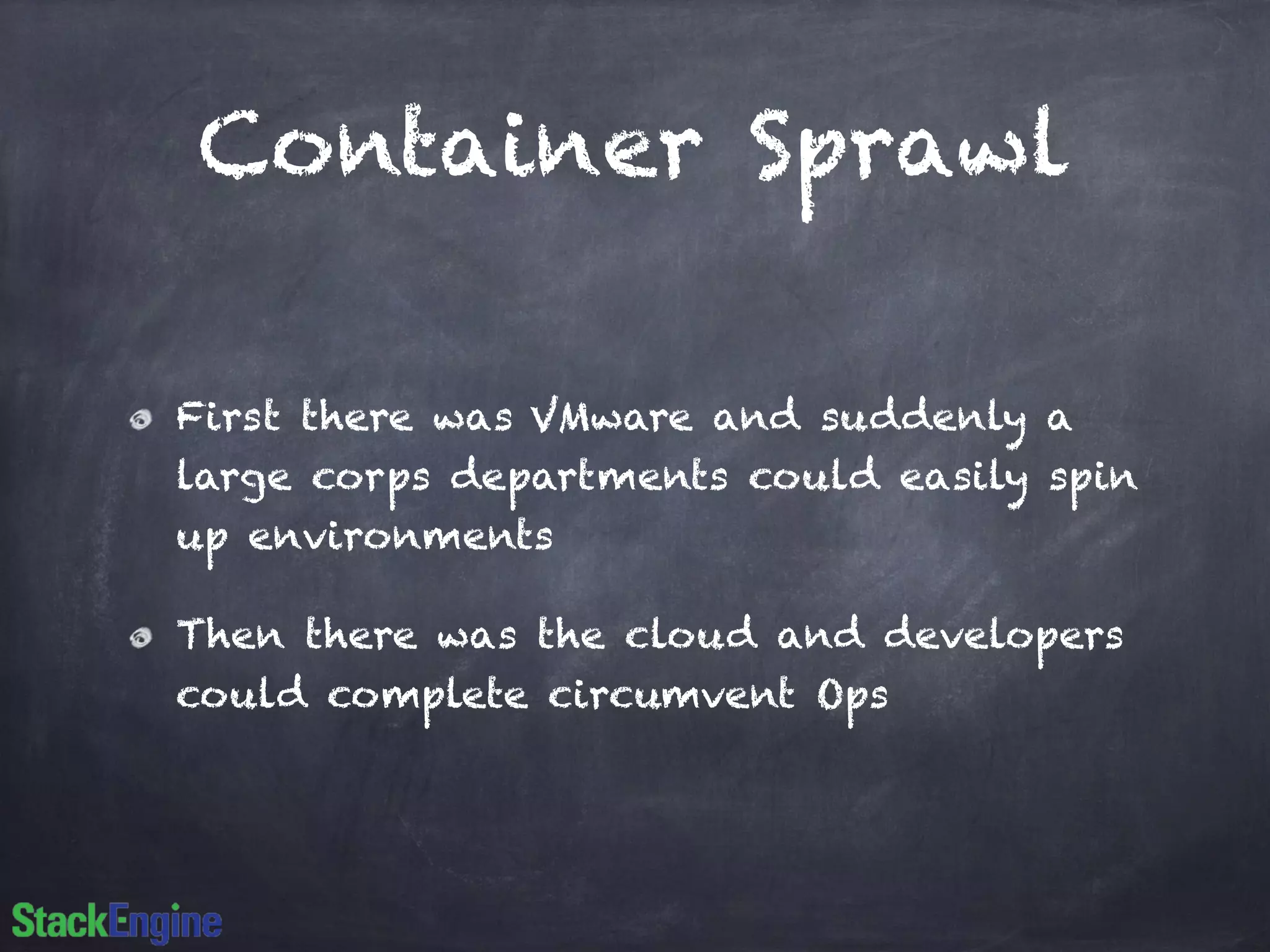 Container Sprawl 
First there was VMware and suddenly a 
large corps departments could easily spin 
up environments 
Then there was the cloud and developers 
could complete circumvent Ops 
 