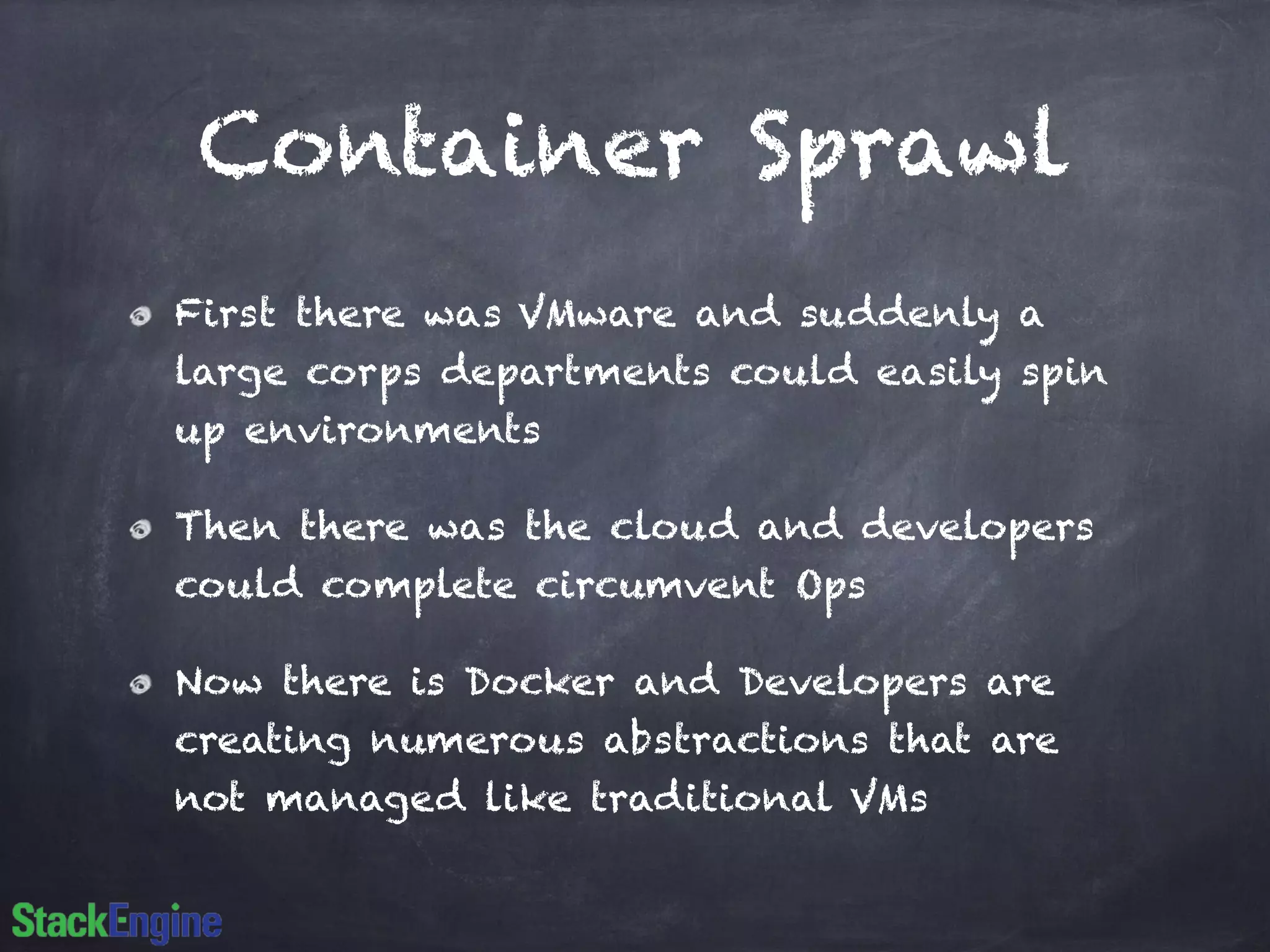 Container Sprawl 
First there was VMware and suddenly a 
large corps departments could easily spin 
up environments 
Then there was the cloud and developers 
could complete circumvent Ops 
Now there is Docker and Developers are 
creating numerous abstractions that are 
not managed like traditional VMs 
 