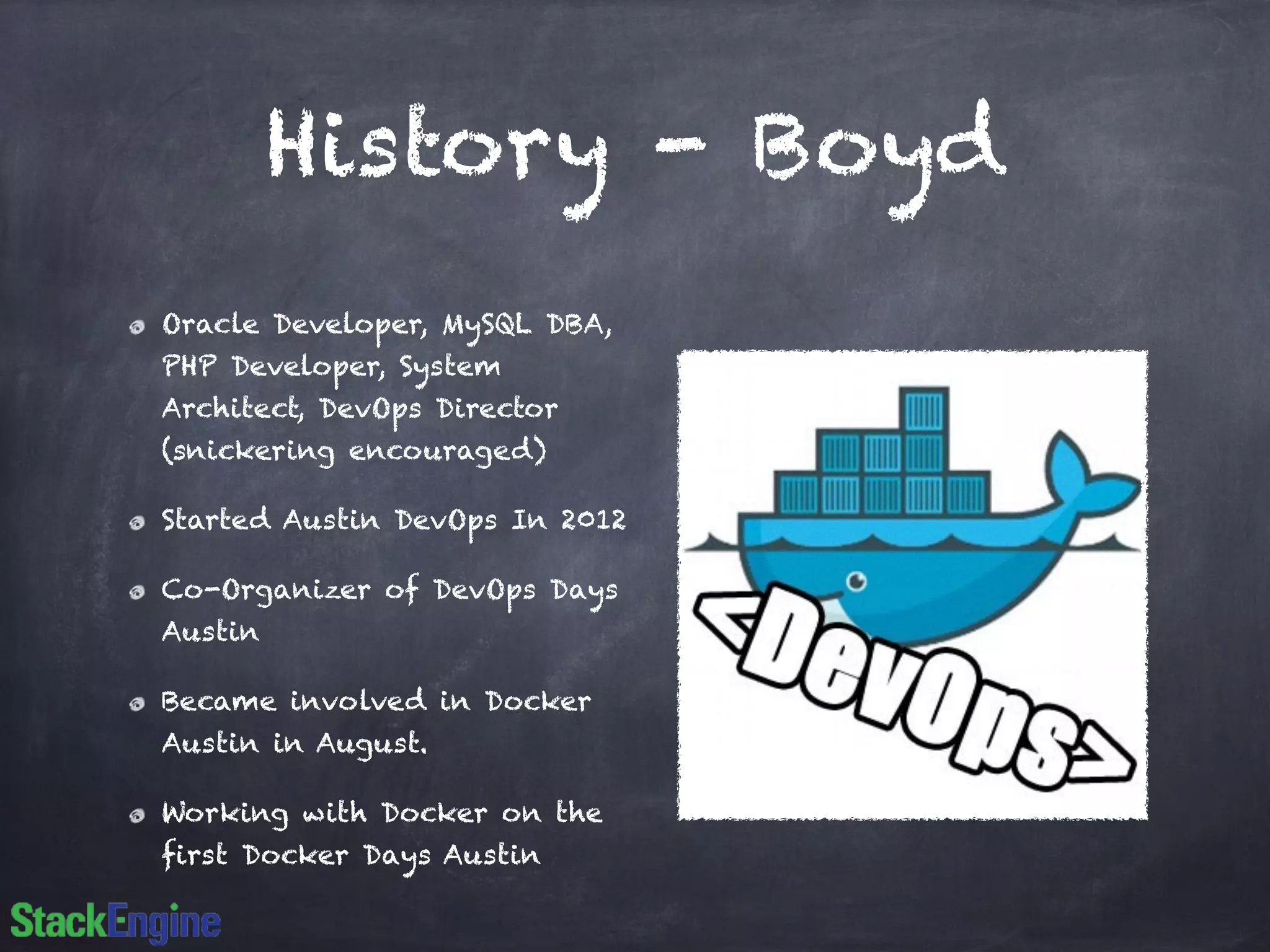 History - Boyd 
Oracle Developer, MySQL DBA, 
PHP Developer, System 
Architect, DevOps Director 
(snickering encouraged) 
Started Austin DevOps In 2012 
Co-Organizer of DevOps Days 
Austin 
Became involved in Docker 
Austin in August. 
Working with Docker on the 
first Docker Days Austin 
 