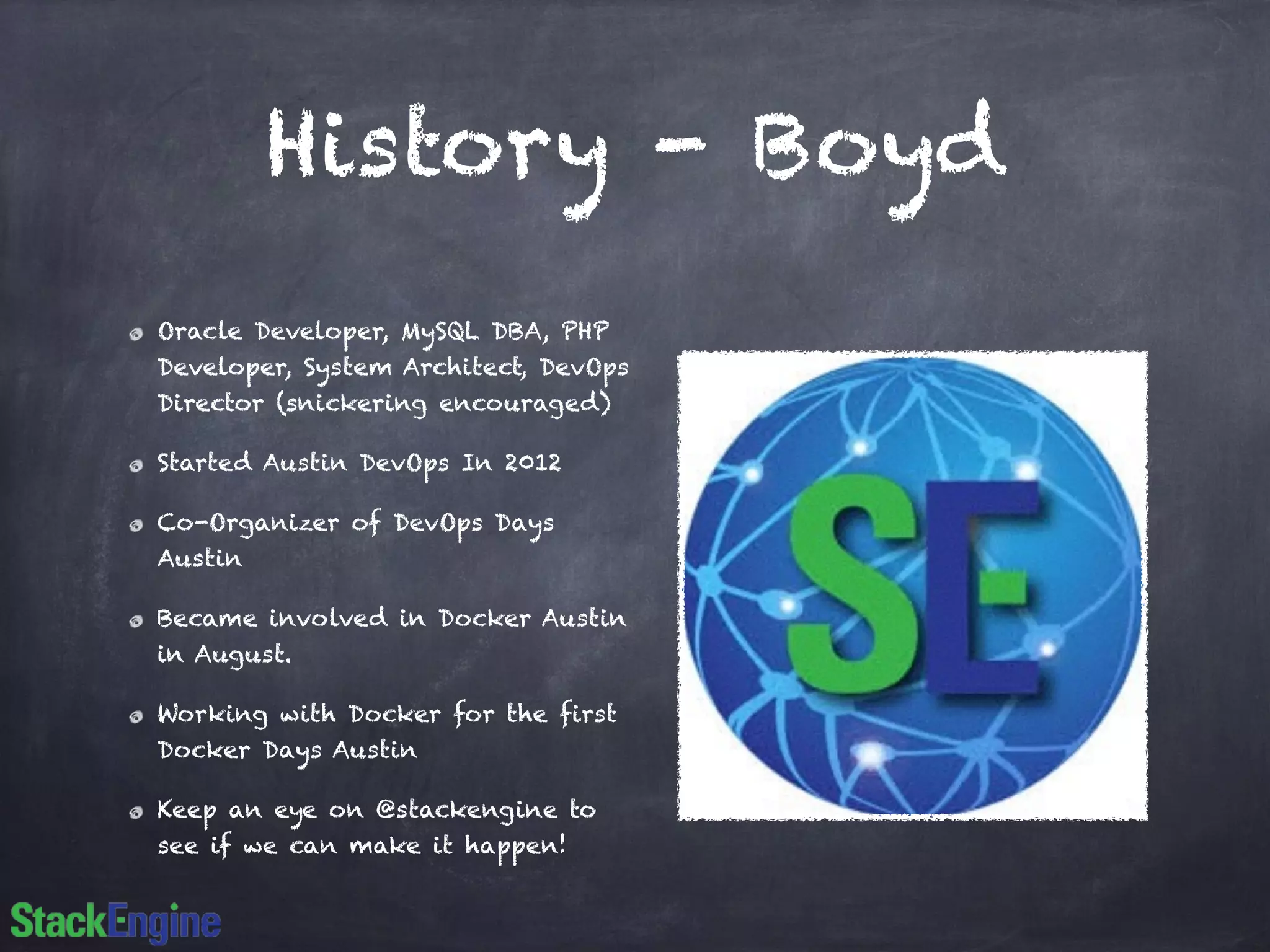 History - Boyd 
Oracle Developer, MySQL DBA, PHP 
Developer, System Architect, DevOps 
Director (snickering encouraged) 
Started Austin DevOps In 2012 
Co-Organizer of DevOps Days 
Austin 
Became involved in Docker Austin 
in August. 
Working with Docker for the first 
Docker Days Austin 
Keep an eye on @stackengine to 
see if we can make it happen! 
 