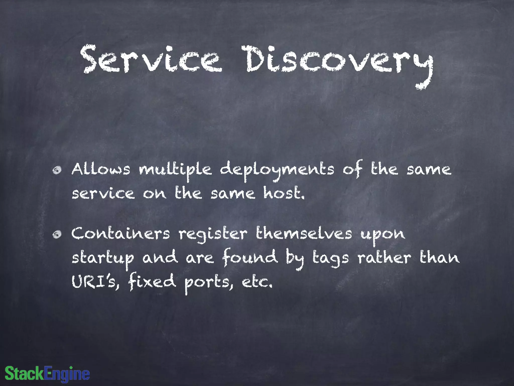 Service Discovery 
Allows multiple deployments of the same 
service on the same host. 
Containers register themselves upon 
startup and are found by tags rather than 
URI’s, fixed ports, etc. 
 