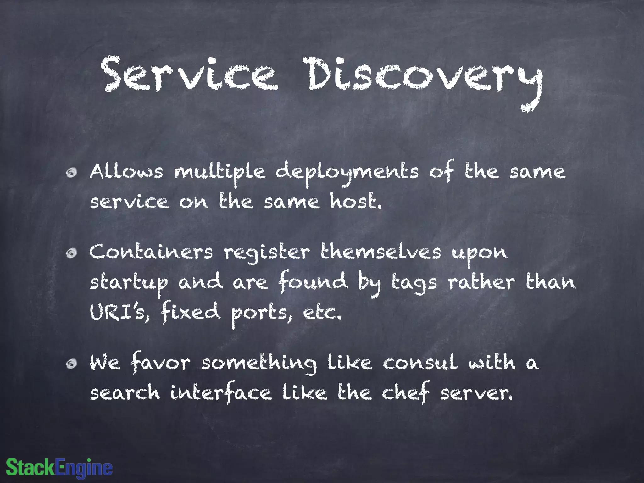 Service Discovery 
Allows multiple deployments of the same 
service on the same host. 
Containers register themselves upon 
startup and are found by tags rather than 
URI’s, fixed ports, etc. 
We favor something like consul with a 
search interface like the chef server. 
 