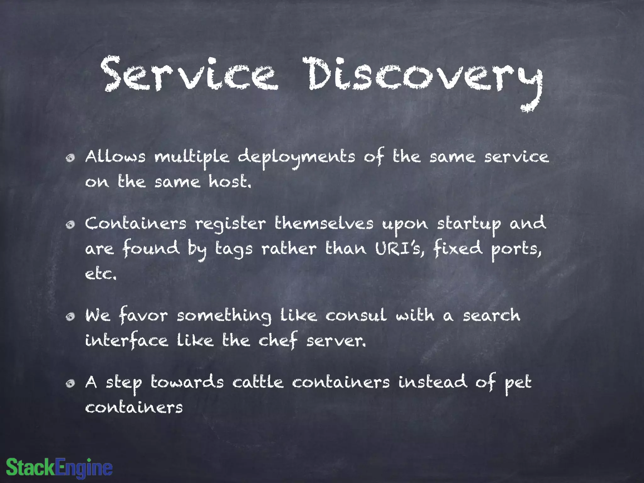 Service Discovery 
Allows multiple deployments of the same service 
on the same host. 
Containers register themselves upon startup and 
are found by tags rather than URI’s, fixed ports, 
etc. 
We favor something like consul with a search 
interface like the chef server. 
A step towards cattle containers instead of pet 
containers 
 