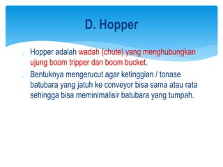  Hopper adalah wadah (chute) yang menghubungkan
ujung boom tripper dan boom bucket.
 Bentuknya mengerucut agar ketinggian / tonase
batubara yang jatuh ke conveyor bisa sama atau rata
sehingga bisa meminimalisir batubara yang tumpah.
D. Hopper
 