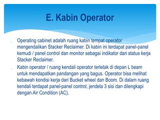  Operating cabinet adalah ruang kabin tempat operator
mengendalikan Stacker Reclaimer. Di kabin ini terdapat panel-panel
kemudi / panel control dan monitor sebagai indikator dari status kerja
Stacker Reclaimer.
 Kabin operator / ruang kendali operator terletak di depan L beam
untuk mendapatkan pandangan yang bagus. Operator bisa melihat
kebawah kondisi kerja dari Bucket wheel dan Boom. Di dalam ruang
kendali terdapat panel-panel control, jendela 3 sisi dan dilengkapi
dengan Air Condition (AC).
E. Kabin Operator
 