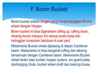  Boom bucket adalah lengan yang menghubungkan Bucket
wheel dengan Hopper.
 Boom bucket ini bisa digerakkan luffing up, luffing down,
slewing kanan maupun kiri sesuai posisi kerja dan
ketinggian tumpukan batubara di coal yard.
 Mekanisme Bucket wheel dipasang di depan Cantilever
beam. Mekanisme ini bisa bergerak luffing dan slewing
bersamaan dengan Cantilever beam. Mekanisme Bucket
wheel terdiri atas bucket, hopper system, arc guard plate,
discharging chute, bucket wheel shaft dan bearing house.
F. Boom Bucket
 