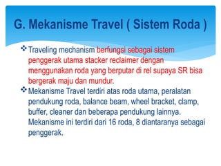 G. Mekanisme Travel ( Sistem Roda )
Traveling mechanism berfungsi sebagai sistem
penggerak utama stacker reclaimer dengan
menggunakan roda yang berputar di rel supaya SR bisa
bergerak maju dan mundur.
Mekanisme Travel terdiri atas roda utama, peralatan
pendukung roda, balance beam, wheel bracket, clamp,
buffer, cleaner dan beberapa pendukung lainnya.
Mekanisme ini terdiri dari 16 roda, 8 diantaranya sebagai
penggerak.
 