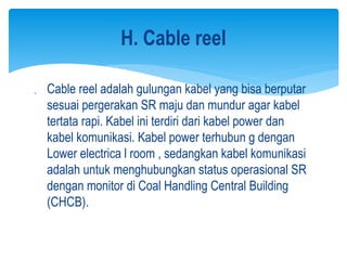  Cable reel adalah gulungan kabel yang bisa berputar
sesuai pergerakan SR maju dan mundur agar kabel
tertata rapi. Kabel ini terdiri dari kabel power dan
kabel komunikasi. Kabel power terhubun g dengan
Lower electrica l room , sedangkan kabel komunikasi
adalah untuk menghubungkan status operasional SR
dengan monitor di Coal Handling Central Building
(CHCB).
H. Cable reel
 