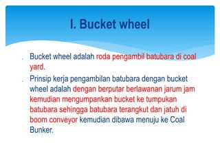 Bucket wheel adalah roda pengambil batubara di coal
yard.
 Prinsip kerja pengambilan batubara dengan bucket
wheel adalah dengan berputar berlawanan jarum jam
kemudian mengumpankan bucket ke tumpukan
batubara sehingga batubara terangkut dan jatuh di
boom conveyor kemudian dibawa menuju ke Coal
Bunker.
I. Bucket wheel
 