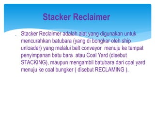  Stacker Reclaimer adalah alat yang digunakan untuk
mencurahkan batubara (yang di bongkar oleh ship
unloader) yang melalui belt conveyor menuju ke tempat
penyimpanan batu bara atau Coal Yard (disebut
STACKING), maupun mengambil batubara dari coal yard
menuju ke coal bungker ( disebut RECLAMING ).
Stacker Reclaimer
 