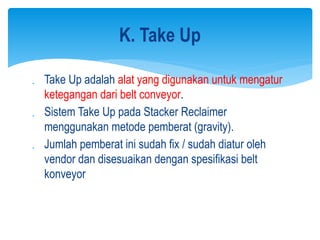  Take Up adalah alat yang digunakan untuk mengatur
ketegangan dari belt conveyor.
 Sistem Take Up pada Stacker Reclaimer
menggunakan metode pemberat (gravity).
 Jumlah pemberat ini sudah fix / sudah diatur oleh
vendor dan disesuaikan dengan spesifikasi belt
konveyor
K. Take Up
 