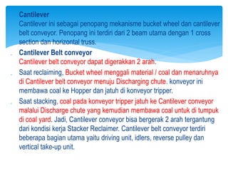  Cantilever
Cantilever ini sebagai penopang mekanisme bucket wheel dan cantilever
belt conveyor. Penopang ini terdiri dari 2 beam utama dengan 1 cross
section dan horizontal truss.
 Cantilever Belt conveyor
Cantilever belt conveyor dapat digerakkan 2 arah.
 Saat reclaiming, Bucket wheel menggali material / coal dan menaruhnya
di Cantilever belt conveyor menuju Discharging chute. konveyor ini
membawa coal ke Hopper dan jatuh di konveyor tripper.
 Saat stacking, coal pada konveyor tripper jatuh ke Cantilever conveyor
malalui Discharge chute yang kemudian membawa coal untuk di tumpuk
di coal yard. Jadi, Cantilever conveyor bisa bergerak 2 arah tergantung
dari kondisi kerja Stacker Reclaimer. Cantilever belt conveyor terdiri
beberapa bagian utama yaitu driving unit, idlers, reverse pulley dan
vertical take-up unit.
 