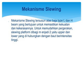  Mekanisme Slewing tersusun atas baja type L dan H
beam yang bertujuan untuk memastikan kekuatan
dan kekerasannya. Untuk memudahkan pergerakan,
slewing platform dibagi m enjadi 2 yaitu upper dan
lower yang di hubungkan dengan baut berintensitas
tinggi.
Mekanisme Slewing
 