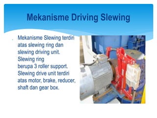 Mekanisme Driving Slewing
 Mekanisme Slewing terdiri
atas slewing ring dan
slewing driving unit.
Slewing ring
berupa 3 roller support.
Slewing drive unit terdiri
atas motor, brake, reducer,
shaft dan gear box.
 