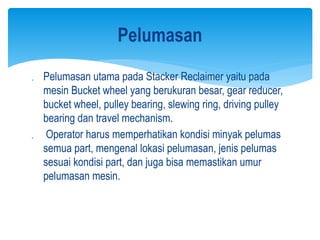  Pelumasan utama pada Stacker Reclaimer yaitu pada
mesin Bucket wheel yang berukuran besar, gear reducer,
bucket wheel, pulley bearing, slewing ring, driving pulley
bearing dan travel mechanism.
 Operator harus memperhatikan kondisi minyak pelumas
semua part, mengenal lokasi pelumasan, jenis pelumas
sesuai kondisi part, dan juga bisa memastikan umur
pelumasan mesin.
Pelumasan
 