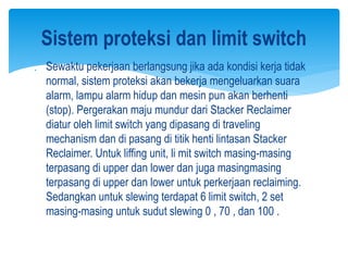 Sewaktu pekerjaan berlangsung jika ada kondisi kerja tidak
normal, sistem proteksi akan bekerja mengeluarkan suara
alarm, lampu alarm hidup dan mesin pun akan berhenti
(stop). Pergerakan maju mundur dari Stacker Reclaimer
diatur oleh limit switch yang dipasang di traveling
mechanism dan di pasang di titik henti lintasan Stacker
Reclaimer. Untuk liffing unit, li mit switch masing-masing
terpasang di upper dan lower dan juga masingmasing
terpasang di upper dan lower untuk perkerjaan reclaiming.
Sedangkan untuk slewing terdapat 6 limit switch, 2 set
masing-masing untuk sudut slewing 0 , 70 , dan 100 .
Sistem proteksi dan limit switch
 