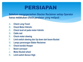 Sebelum mengoperasikan Stacker Reclaimer setiap Operator
harus melakukan check peralatan yang meliputi :
A. Check Long Travel
B. Check Motor Hidrolic
C. Check level oil pada motor hidrolic
D. Cable reel
E. Check motor slewing
F. Limit switch slewing dan Up down dari boom Bucket
G. Lampu penerangan Staker Reclaimer
H. Check kondisi Hooper
I. Boom conveyor
J. Motor Bucket wheel
K. Limit switch Sensor High
PERSIAPAN
 