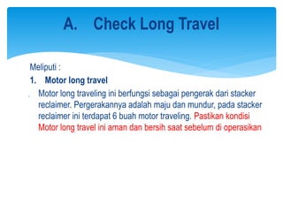 Meliputi :
1. Motor long travel
 Motor long traveling ini berfungsi sebagai pengerak dari stacker
reclaimer. Pergerakannya adalah maju dan mundur, pada stacker
reclaimer ini terdapat 6 buah motor traveling. Pastikan kondisi
Motor long travel ini aman dan bersih saat sebelum di operasikan
A. Check Long Travel
 