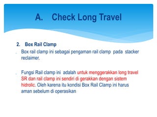 2. Box Rail Clamp
 Box rail clamp ini sebagai pengaman rail clamp pada stacker
reclaimer.
 Fungsi Rail clamp ini adalah untuk menggerakkan long travel
SR dan rail clamp ini sendiri di gerakkan dengan sistem
hidrolic. Oleh karena itu kondisi Box Rail Clamp ini harus
aman sebelum di operasikan
A. Check Long Travel
 