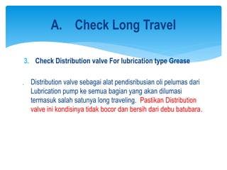 3. Check Distribution valve For lubrication type Grease
 Distribution valve sebagai alat pendisribusian oli pelumas dari
Lubrication pump ke semua bagian yang akan dilumasi
termasuk salah satunya long traveling. Pastikan Distribution
valve ini kondisinya tidak bocor dan bersih dari debu batubara.
A. Check Long Travel
 