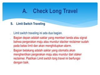 5. Limit Switch Traveling
 Limit switch traveling ini ada dua bagian.
 Bagian depan adalah saklar yang memberi tanda atau signal
bahwa pergerakan maju atau mundur stacker reclaimer sudah
pada batas limit dan akan menghidupkan alarm.
 Bagian belakang adalah saklar yang otomatis akan
menghentikan pergerakan maju atau mundur dari staker
reclaimer. Pastikan Limit switch long travel ini berfungsi
dengan baik.
A. Check Long Travel
 