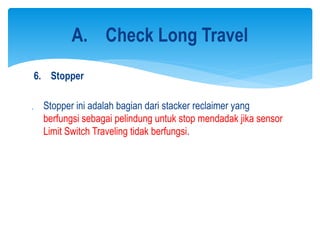 6. Stopper
 Stopper ini adalah bagian dari stacker reclaimer yang
berfungsi sebagai pelindung untuk stop mendadak jika sensor
Limit Switch Traveling tidak berfungsi.
A. Check Long Travel
 