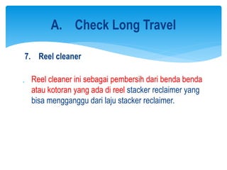 7. Reel cleaner
 Reel cleaner ini sebagai pembersih dari benda benda
atau kotoran yang ada di reel stacker reclaimer yang
bisa mengganggu dari laju stacker reclaimer.
A. Check Long Travel
 