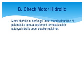  Motor Hidrolic ini berfungsi untuk mendistribusikan oli
pelumas ke semua equipment termasuk salah
satunya hidrolic boom stacker reclaimer.
B. Check Motor Hidrolic
 