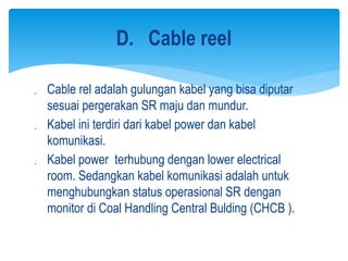  Cable rel adalah gulungan kabel yang bisa diputar
sesuai pergerakan SR maju dan mundur.
 Kabel ini terdiri dari kabel power dan kabel
komunikasi.
 Kabel power terhubung dengan lower electrical
room. Sedangkan kabel komunikasi adalah untuk
menghubungkan status operasional SR dengan
monitor di Coal Handling Central Bulding (CHCB ).
D. Cable reel
 