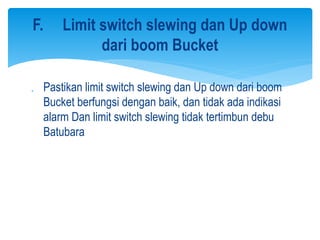  Pastikan limit switch slewing dan Up down dari boom
Bucket berfungsi dengan baik, dan tidak ada indikasi
alarm Dan limit switch slewing tidak tertimbun debu
Batubara
F. Limit switch slewing dan Up down
dari boom Bucket
 