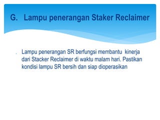  Lampu penerangan SR berfungsi membantu kinerja
dari Stacker Reclaimer di waktu malam hari. Pastikan
kondisi lampu SR bersih dan siap dioperasikan
G. Lampu penerangan Staker Reclaimer
 