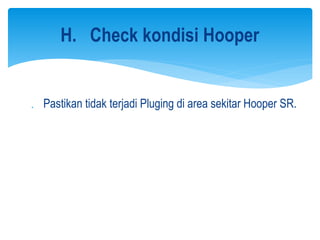  Pastikan tidak terjadi Pluging di area sekitar Hooper SR.
H. Check kondisi Hooper
 