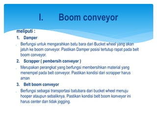 meliputi :
1. Damper
 Berfungsi untuk mengarahkan batu bara dari Bucket wheel yang akan
jatuh ke boom conveyor. Pastikan Damper posisi tertutup rapat pada belt
boom conveyor.
2. Scrapper ( pembersih conveyor )
 Merupakan perangkat yang berfungsi membersihkan material yang
menempel pada belt conveyor. Pastikan kondisi dari scrapper harus
aman
3. Belt boom conveyor
 Berfungsi sebagai transportasi batubara dari bucket wheel menuju
hooper ataupun sebaliknya. Pastikan kondisi belt boom konveyor ini
harus center dan tidak jogging.
I. Boom conveyor
 