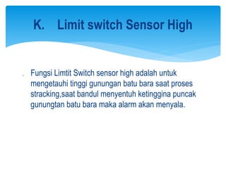  Fungsi Limtit Switch sensor high adalah untuk
mengetauhi tinggi gunungan batu bara saat proses
stracking,saat bandul menyentuh ketinggina puncak
gunungtan batu bara maka alarm akan menyala.
K. Limit switch Sensor High
 