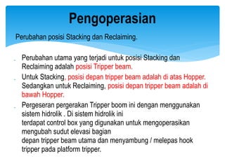 Perubahan posisi Stacking dan Reclaiming.
 Perubahan utama yang terjadi untuk posisi Stacking dan
Reclaiming adalah posisi Tripper beam.
 Untuk Stacking, posisi depan tripper beam adalah di atas Hopper.
Sedangkan untuk Reclaiming, posisi depan tripper beam adalah di
bawah Hopper.
 Pergeseran pergerakan Tripper boom ini dengan menggunakan
sistem hidrolik . Di sistem hidrolik ini
terdapat control box yang digunakan untuk mengoperasikan
mengubah sudut elevasi bagian
depan tripper beam utama dan menyambung / melepas hook
tripper pada platform tripper.
Pengoperasian
 