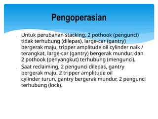  Untuk perubahan stacking, 2 pothook (pengunci)
tidak terhubung (dilepas), large-car (gantry)
bergerak maju, tripper amplitude oil cylinder naik /
terangkat, large-car (gantry) bergerak mundur, dan
2 pothook (penyangkut) terhubung (mengunci).
 Saat reclaiming, 2 pengunci dilepas, gantry
bergerak maju, 2 tripper amplitude oil
cylinder turun, gantry bergerak mundur, 2 pengunci
terhubung (lock).
Pengoperasian
 