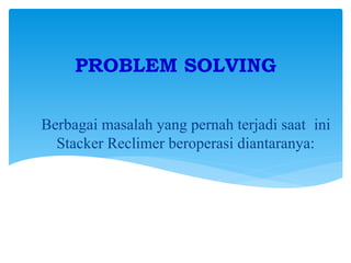 Berbagai masalah yang pernah terjadi saat ini
Stacker Reclimer beroperasi diantaranya:
PROBLEM SOLVING
 