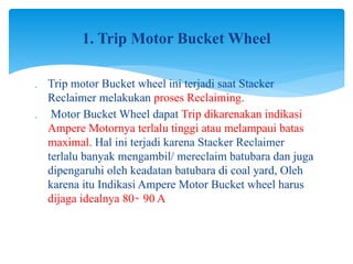  Trip motor Bucket wheel ini terjadi saat Stacker
Reclaimer melakukan proses Reclaiming.
 Motor Bucket Wheel dapat Trip dikarenakan indikasi
Ampere Motornya terlalu tinggi atau melampaui batas
maximal. Hal ini terjadi karena Stacker Reclaimer
terlalu banyak mengambil/ mereclaim batubara dan juga
dipengaruhi oleh keadatan batubara di coal yard, Oleh
karena itu Indikasi Ampere Motor Bucket wheel harus
dijaga idealnya 80 90 A
̴
1. Trip Motor Bucket Wheel
 